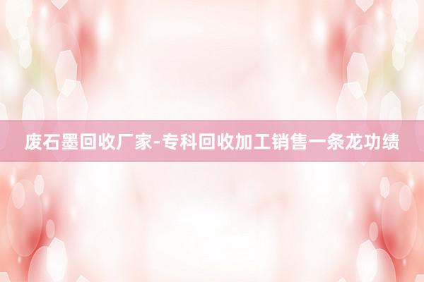 废石墨回收厂家-专科回收加工销售一条龙功绩