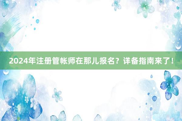 2024年注册管帐师在那儿报名？详备指南来了！